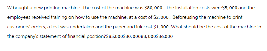 W bought a new printing machine. The cost of the machine was $80,000. The installation costs were$5,000 and the
employees received training on how to use the machine, at a cost of $2,000. Beforeusing the machine to print
customers' orders, a test was undertaken and the paper and ink cost $1,000. What should be the cost of the machine in
the company's statement of financial position?$85.000$80, 00088, 000$86.000