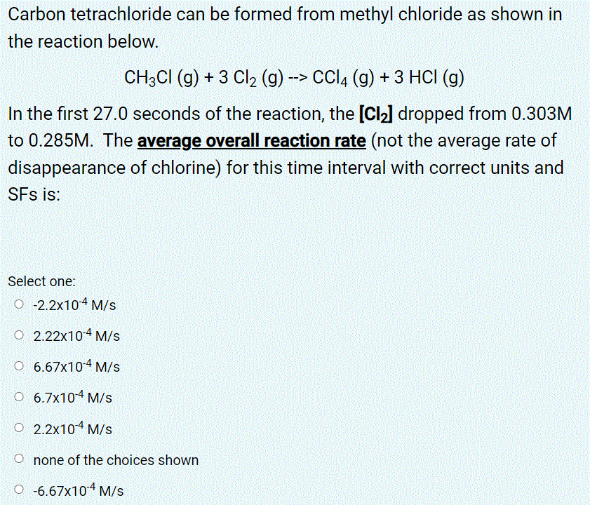 Carbon tetrachloride can be formed from methyl chloride as shown in
the reaction below.
CH3CI (g) + 3 Cl2 (g) -> CCI4 (g) + 3 HCI (g)
In the first 27.0 seconds of the reaction, the [Cl2] dropped from 0.303M
to 0.285M. The average overall reaction rate (not the average rate of
disappearance of chlorine) for this time interval with correct units and
SFs is:
Select one:
O -2.2x104 M/s
O 2.22x104 M/s
O 6.67x104 M/s
O 6.7x104 M/s
O 2.2x10 M/s
O none of the choices shown
O -6.67x10 M/s
