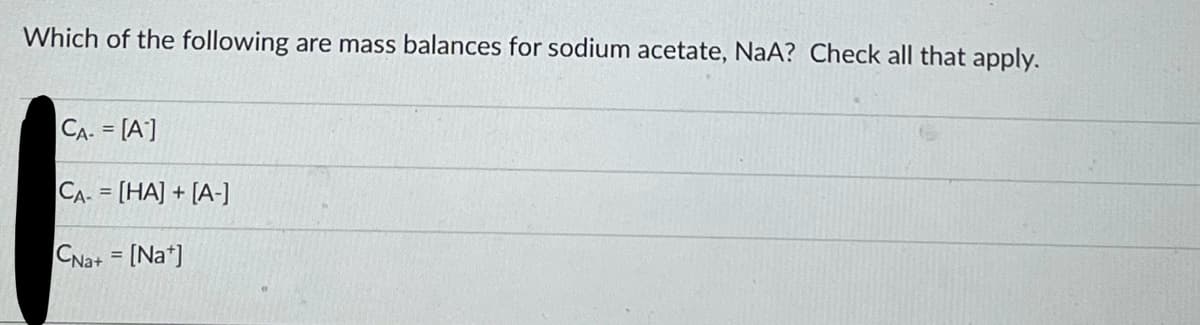Which of the following are mass balances for sodium acetate, NaA? Check all that apply.
CA- = [A]
CA- = [HA] + [A-]
CNa+ = [Na]