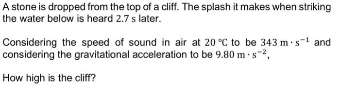 A stone is dropped from the top of a cliff. The splash it makes when striking
the water below is heard 2.7 s later.
Considering the speed of sound in air at 20 °C to be 343 m s-¹ and
considering the gravitational acceleration to be 9.80 m.s-²,
How high is the cliff?