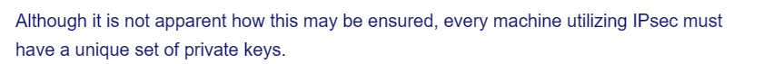 Although it is not apparent how this may be ensured, every machine utilizing IPsec must
have a unique set of private keys.