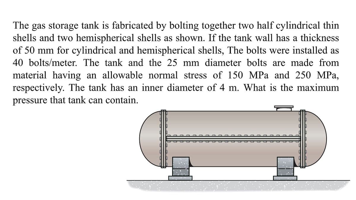 The gas storage tank is fabricated by bolting together two half cylindrical thin
shells and two hemispherical shells as shown. If the tank wall has a thickness
of 50 mm for cylindrical and hemispherical shells, The bolts were installed as
40 bolts/meter. The tank and the 25 mm diameter bolts are made from
material having an allowable normal stress of 150 MPa and 250 MPa,
respectively. The tank has an inner diameter of 4 m. What is the maximum
pressure that tank can contain.
