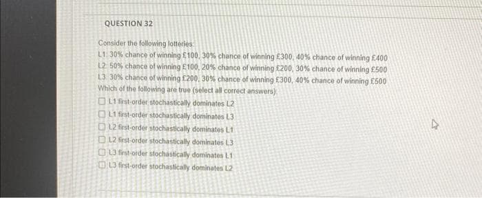 QUESTION 32
Consider the following lotteries
L1: 30% chance of winning £100, 30% chance of winning £300, 40% chance of winning £400
L2: 50% chance of winning £100, 20% chance of winning £200, 30% chance of winning £500
L3 30% chance of winning £200, 30% chance of winning £300, 40% chance of winning £500
Which of the following are true (select all correct answers)
L1 first-order stochastically dominates L2
L1 first-order stochastically dominates L3
L2 first-order stochastically dominates L1
L2 first-order stochastically dominates L3
L3 first-order stochastically dominates L1
L3 first-order stochastically dominates L2