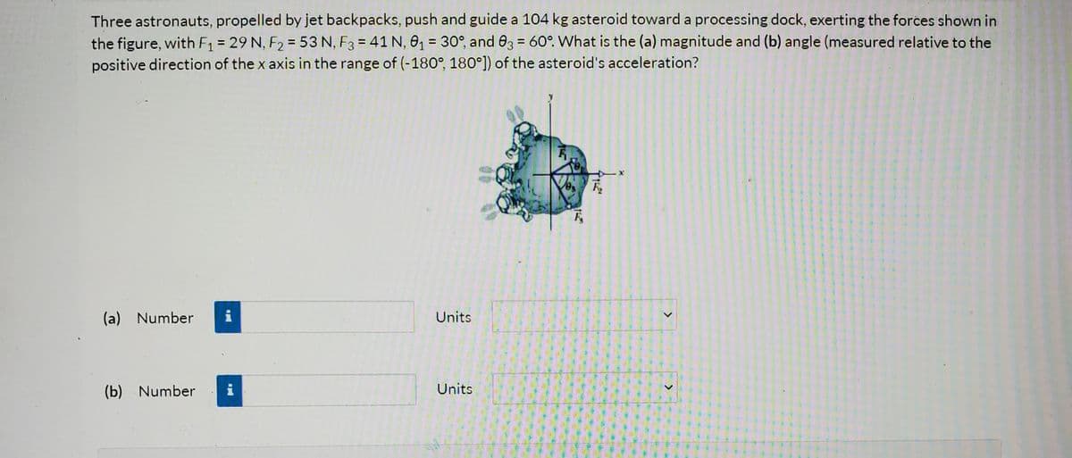 Three astronauts, propelled by jet backpacks, push and guide a 104 kg asteroid toward a processing dock, exerting the forces shown in
the figure, with F = 29 N, F2 = 53 N, F3 = 41 N, 0, = 30°, and 03 = 60°. What is the (a) magnitude and (b) angle (measured relative to the
positive direction of the x axis in the range of (-180°, 180°]) of the asteroid's acceleration?
%3D
%3D
(a) Number
i
Units
(b) Number
i
Units
>
