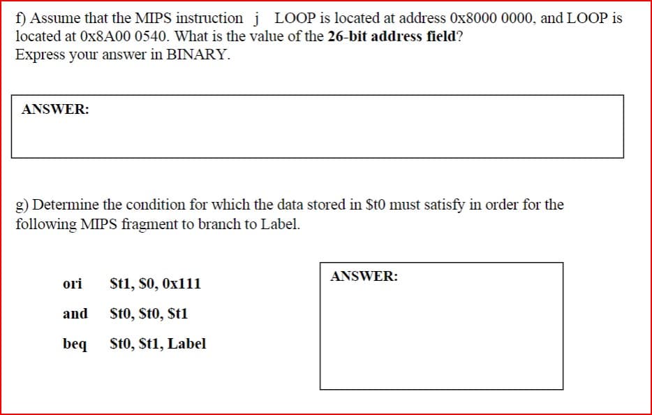 f) Assume that the MIPS instruction j LOOP is located at address 0x8000 0000, and LOOP is
located at 0x8A00 0540. What is the value of the 26-bit address field?
Express your answer in BINARY.
ANSWER:
g) Determine the condition for which the data stored in $t0 must satisfy in order for the
following MIPS fragment to branch to Label.
ori
St1, $0, 0x111
and
St0, St0, St1
beq
St0, St1, Label
ANSWER: