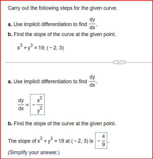 Carry out the following steps for the given curve.
a. Use implicit differentiation to find
dy
dx
b. Find the slope of the curve at the given point.
3
x3+ y³ = 19; (-2, 3)
a. Use implicit differentiation to find
dy
dx
2
dy
b. Find the slope of the curve at the given point.
The slope of x3 +3 = 19 at (-2, 3) is
4
9
(Simplify your answer.)