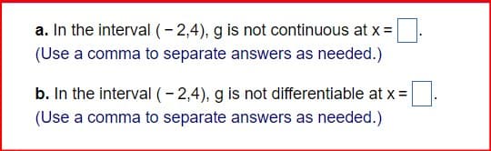a. In the interval (-2,4), g is not continuous at x=
(Use a comma to separate answers as needed.)
b. In the interval (-2,4), g is not differentiable at x=
(Use a comma to separate answers as needed.)