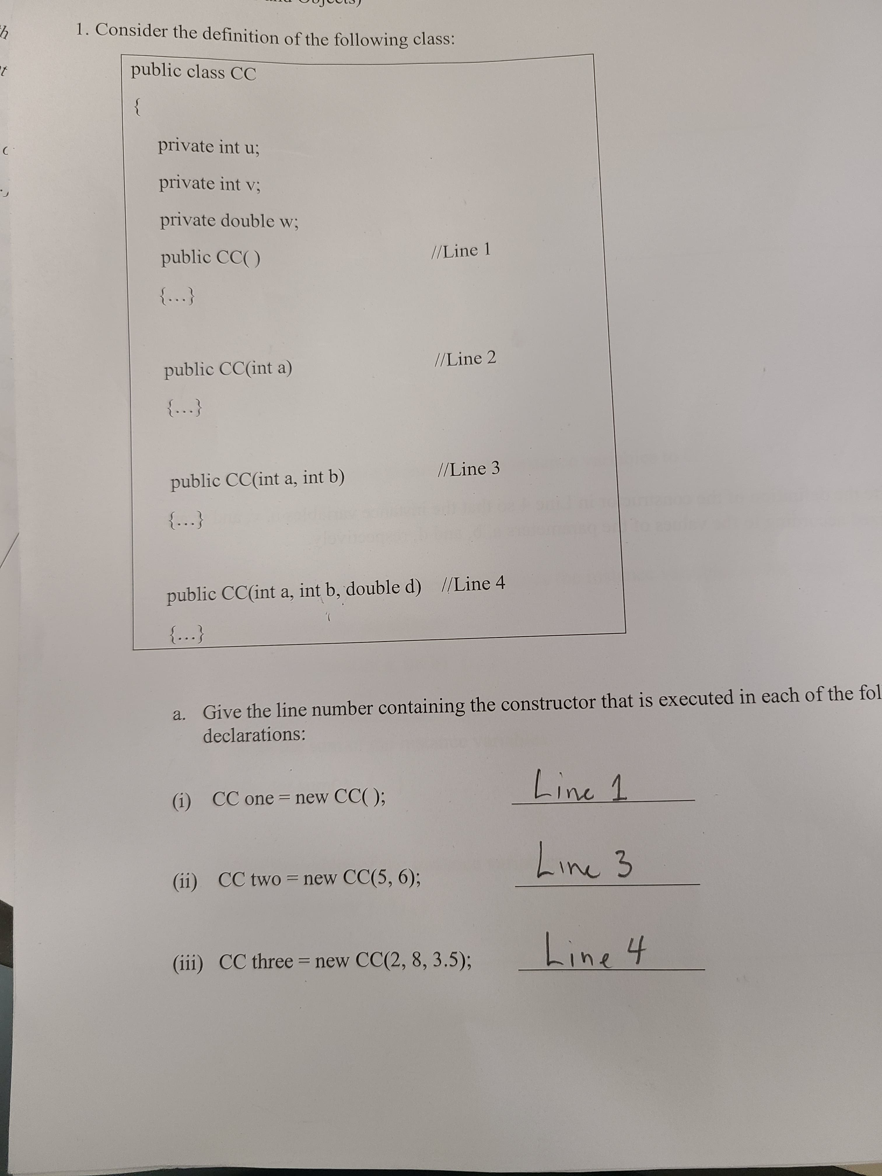 1. Consider the definition of the following class:
public class CC
private int u;
private int v;
private double w3;
public CC()
//Line 1
//Line 2
public CC(int a)
{...}
//Line 3
public CC(int a, int b)
{...}
public CC(int a, int b, double d) //Line 4
),
{...}
a. Give the line number containing the constructor that is executed in each of the fol
declarations:
Line 1
(i) CC one = new CC( );
Line 3
(ii) CC two = new CC(5, 6);
%3D
Line 4
(iii) CC three = new CC(2, 8, 3.5);
