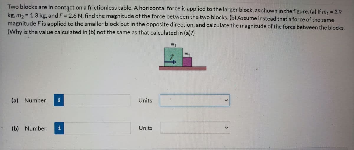 Two blocks are in contąct on a frictionless table. A horizontal force is applied to the larger block, as shown in the figure. (a) If m, = 2.9
kg, m2 = 1.3 kg, and F = 2.6 N, find the magnitude of the force between the two blocks. (b) Assume instead that a force of the same
magnitude Fis applied to the smaller block but in the opposite direction, and calculate the magnitude of the force between the blocks.
(Why is the value calculated in (b) not the same as that calculated in (a)?)
(a) Number
Units
(b) Number
Units
<>
