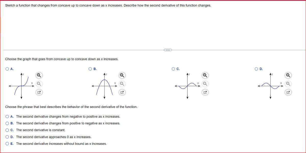 Sketch a function that changes from concave up to concave down as x increases. Describe how the second derivative of this function changes.
Choose the graph that goes from concave up to concave down as x increases.
○ A.
✓
B.
☑
Choose the phrase that best describes the behavior of the second derivative of the function.
O O O O O
A. The second derivative changes from negative to positive as x increases.
B. The second derivative changes from positive to negative as x increases.
C. The second derivative is constant.
D. The second derivative approaches 0 as x increases.
E. The second derivative increases without bound as x increases.
○
C.
☑
○ D.
G