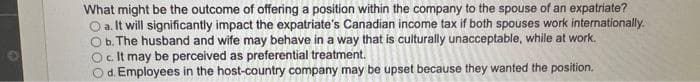 What might be the outcome of offering a position within the company to the spouse of an expatriate?
O a. It will significantly impact the expatriate's Canadian income tax if both spouses work internationally.
O b. The husband and wife may behave in a way that is culturally unacceptable, while at work.
O c. It may be perceived as preferential treatment.
d. Employees in the host-country company may be upset because they wanted the position.