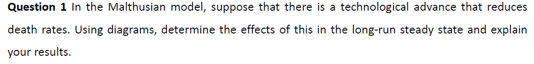 Question 1 In the Malthusian model, suppose that there is a technological advance that reduces
death rates. Using diagrams, determine the effects of this in the long-run steady state and explain
your results.