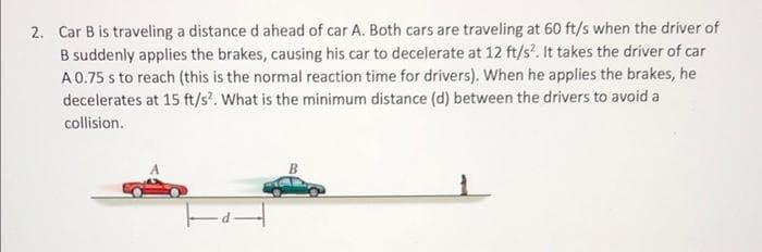2. Car B is traveling a distance d ahead of car A. Both cars are traveling at 60 ft/s when the driver of
B suddenly applies the brakes, causing his car to decelerate at 12 ft/s². It takes the driver of car
A 0.75 s to reach (this is the normal reaction time for drivers). When he applies the brakes, he
decelerates at 15 ft/s². What is the minimum distance (d) between the drivers to avoid a
collision.
14