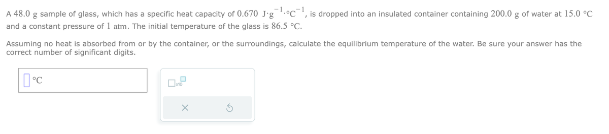 A 48.0 g sample of glass, which has a specific heat capacity of 0.670 J∙g¯¹°C¹, is dropped into an insulated container containing 200.0 g of water at 15.0 °C
and a constant pressure of 1 atm. The initial temperature of the glass is 86.5 °C.
Assuming no heat is absorbed from or by the container, or the surroundings, calculate the equilibrium temperature of the water. Be sure your answer has the
correct number of significant digits.
°C
X
S