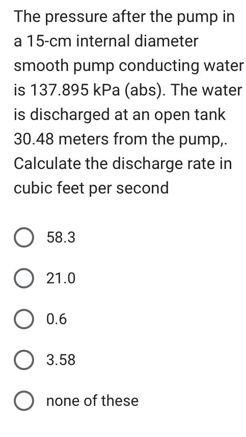 The pressure after the pump in
a 15-cm internal diameter
smooth pump conducting water
is 137.895 kPa (abs). The water
is discharged at an open tank
30.48 meters from the pump,.
Calculate the discharge rate in
cubic feet per second
O 58.3
O 21.0
O 0.6
O 3.58
O none of these