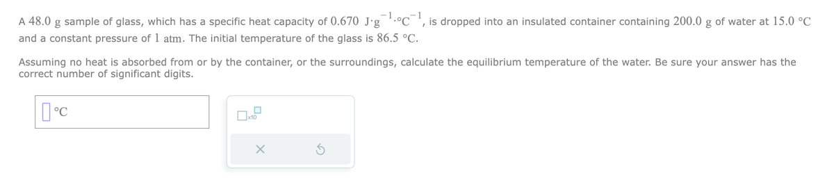 A 48.0 g sample of glass, which has a specific heat capacity of 0.670 J∙g¯¹·°C¯¹, is dropped into an insulated container containing 200.0 g of water at 15.0 °C
and a constant pressure of 1 atm. The initial temperature of the glass is 86.5 °C.
Assuming no heat is absorbed from or by the container, or the surroundings, calculate the equilibrium temperature of the water. Be sure your answer has the
correct number of significant digits.
°C
0x10
x