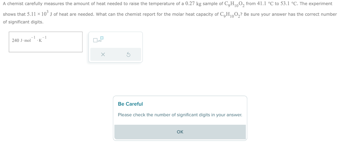 10
A chemist carefully measures the amount of heat needed to raise the temperature of a 0.27 kg sample of C₂H₁0O2 from 41.1 °C to 53.1 °C. The experiment
shows that 5.11 × 10³ J of heat are needed. What can the chemist report for the molar heat capacity of C₂H₁O₂? Be sure your answer has the correct number
10
of significant digits.
240 J. mol
1 -1
.K
0x10
X
Be Careful
Please check the number of significant digits in your answer.
OK