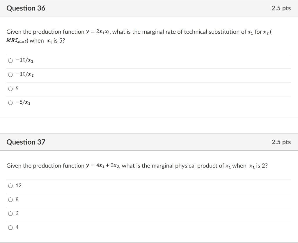 Question 36
2.5 pts
Given the production function y = 2x1x2, what is the marginal rate of technical substitution of x, for x2 (
MRS 1x2) when x2 is 5?
O -10/x1
O -10/x2
O -5/x1
Question 37
2.5 pts
Given the production function y = 4x1+ 3x 2, what is the marginal physical product of x1 when x, is 2?
O 12
O 8
O 3
O 4
