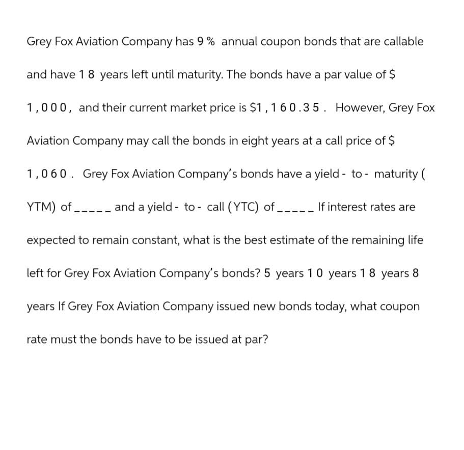Grey Fox Aviation Company has 9% annual coupon bonds that are callable
and have 18 years left until maturity. The bonds have a par value of $
1,000, and their current market price is $1,160.35. However, Grey Fox
Aviation Company may call the bonds in eight years at a call price of $
1,060. Grey Fox Aviation Company's bonds have a yield - to- maturity (
YTM) of and a yield to call (YTC) of __
If interest rates are
expected to remain constant, what is the best estimate of the remaining life
left for Grey Fox Aviation Company's bonds? 5 years 10 years 18 years 8
years If Grey Fox Aviation Company issued new bonds today, what coupon
rate must the bonds have to be issued at par?