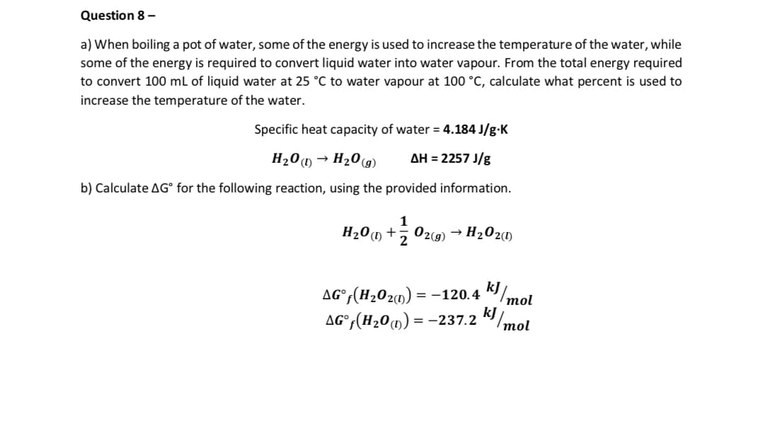 Question 8 -
a) When boiling a pot of water, some of the energy is used to increase the temperature of the water, while
some of the energy is required to convert liquid water into water vapour. From the total energy required
to convert 100 mL of liquid water at 25 °C to water vapour at 100 °C, calculate what percent is used to
increase the temperature of the water.
Specific heat capacity of water = 4.184 J/g.K
ΔΗ = 2257 J/g
H₂O →
H₂O(g)
b) Calculate AGⓇ for the following reaction, using the provided information.
1
H₂0 (1+2 02(g) H₂O2(1)
AG°ƒ(H₂O2(n) = −120.4 kJ/mol
AG°f(H₂0) = -237.2 kJ/mol