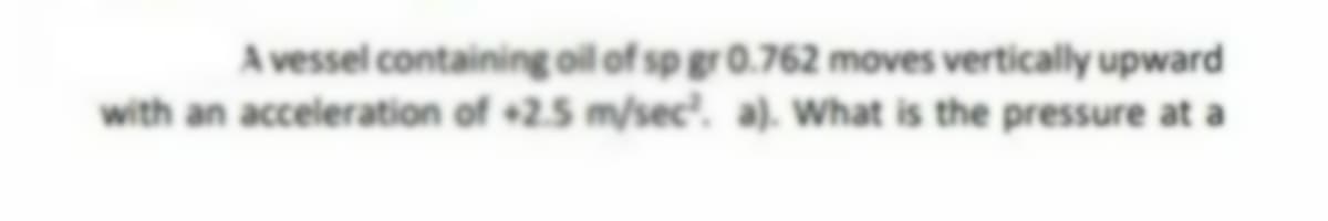 A vessel containing oil of sp gr 0.762 moves vertically upward
with an acceleration of +2.5 m/sec². a). What is the pressure at a