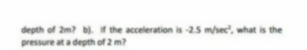 depth of 2m? b). If the acceleration is -2.5 m/sec, what is the
pressure at a depth of 2 m?