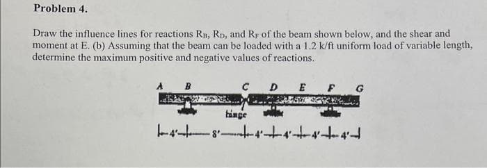 Problem 4.
Draw the influence lines for reactions RB, RD, and RF of the beam shown below, and the shear and
moment at E. (b) Assuming that the beam can be loaded with a 1.2 k/ft uniform load of variable length,
determine the maximum positive and negative values of reactions.
B
C D
binge
E
G