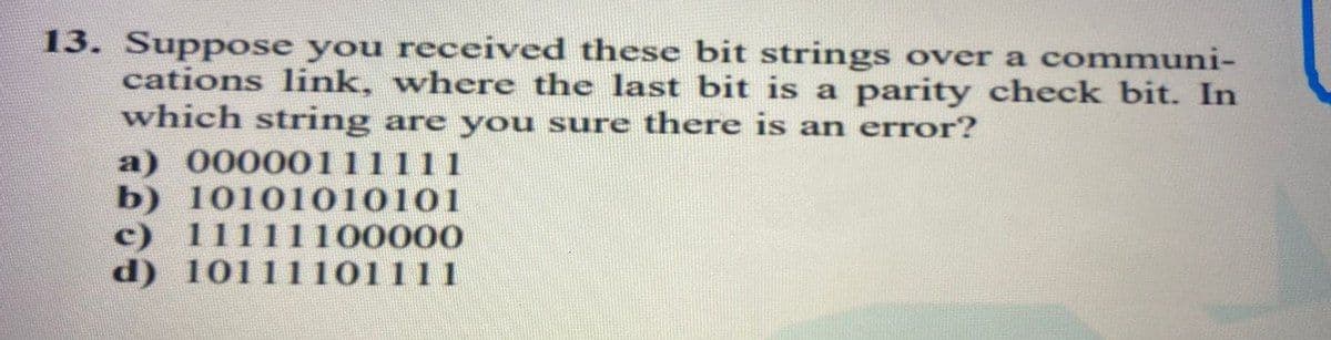 13. Suppose you received these bit strings over a communi-
cations link, where the last bit is a parity check bit. In
which string are you sure there is an error?
a) 00000111111
b) 10101010101
c) 11111100000
d) 10111101111
