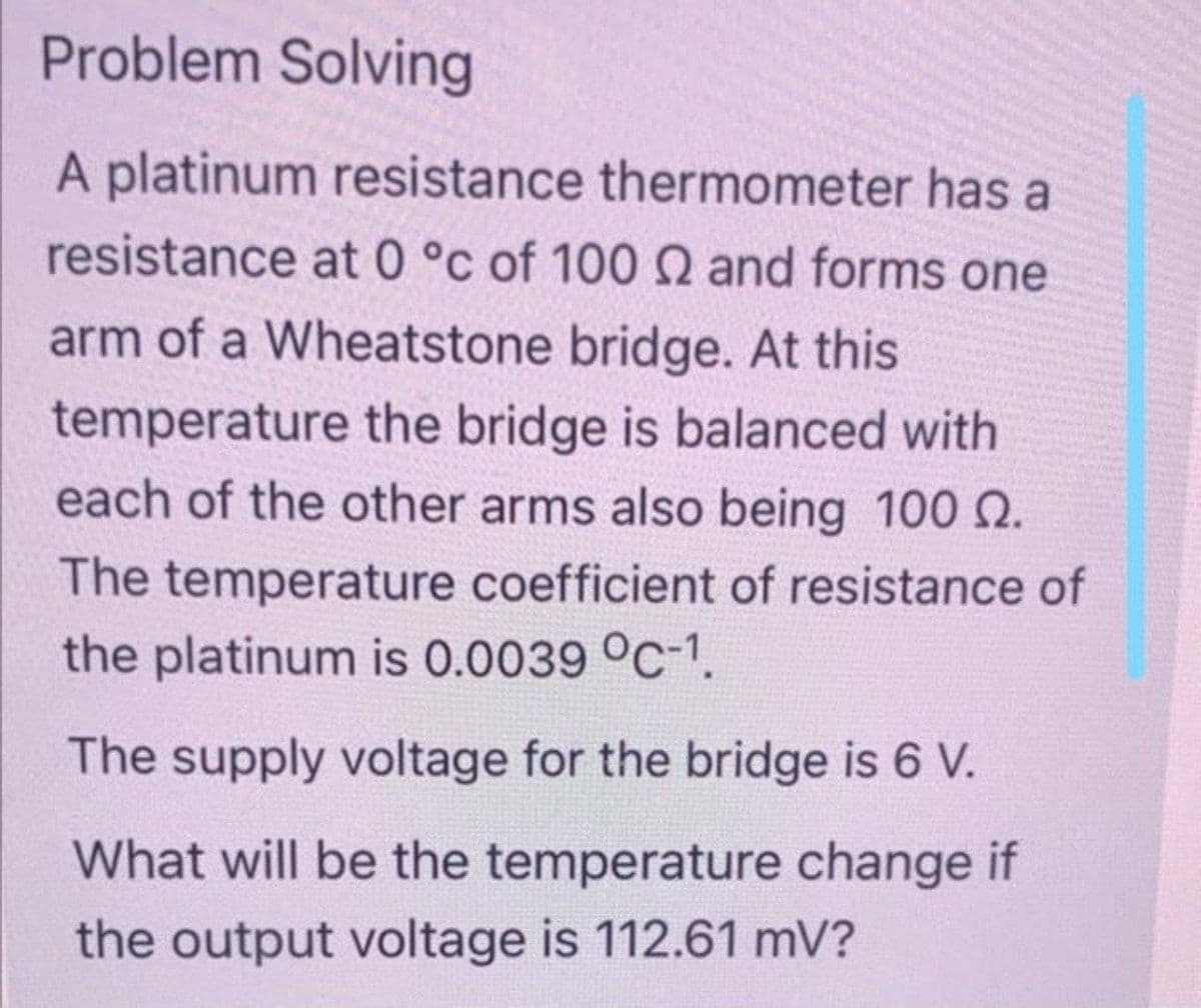 Problem Solving
A platinum resistance thermometer has a
resistance at 0 °c of 100 2 and forms one
arm of a Wheatstone bridge. At this
temperature the bridge is balanced with
each of the other arms also being 100 0.
The temperature coefficient of resistance of
the platinum is 0.0039 °C-1.
The supply voltage for the bridge is 6 V.
What will be the temperature change if
the output voltage is 112.61 mV?
