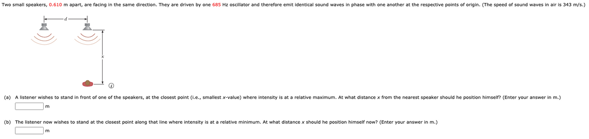 Two small speakers, 0.610 m apart, are facing in the same direction. They are driven by one 685 Hz oscillator and therefore emit identical sound waves in phase with one another at the respective points of origin. (The speed of sound waves in air is 343 m/s.)
(a) A listener wishes to stand in front of one of the speakers, at the closest point (i.e., smallest x-value) where intensity is at a relative maximum. At what distance x from the nearest speaker should he position himself? (Enter your answer in m.)
m
(b) The listener now wishes to stand at the closest point along that line where intensity is at a relative minimum. At what distance x should he position himself now? (Enter your answer in m.)
