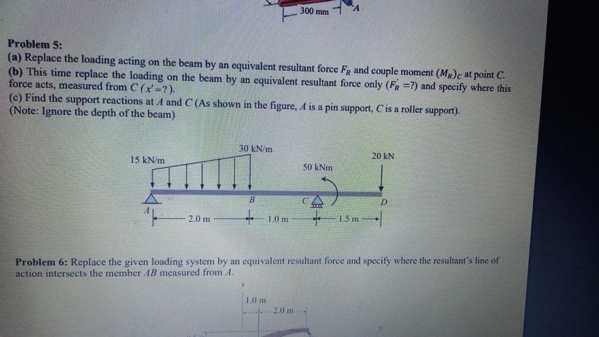 300 mm
Problem 5:
(a) Replace the loading acting on the beam by an equivalent resultant force FR and couple moment (MR)c at point C.
(b) This time replace the loading on the beam by an equivalent resultant force only (FR =?) and specify where this
force acts, measured from C (x'=2).
(c) Find the support reactions at 4 and C (As shown in the figure, A is a pin support, C is a roller support).
(Note: Ignore the depth of the beam)
30 kN/m
20 kN
15KN/m
50 kNm
2.0 m
+ 1.0 m
1.5 m
Problem 6: Replace the given loading system by an equivalent resultant force and specify where the resultant's line of
action intersects the member AB measured from A.
10m
2.0 m
