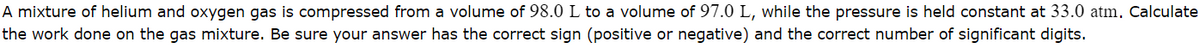A mixture of helium and oxygen gas is compressed from a volume of 98.0 L to a volume of 97.0 L, while the pressure is held constant at 33.0 atm. Calculate
the work done on the gas mixture. Be sure your answer has the correct sign (positive or negative) and the correct number of significant digits.

