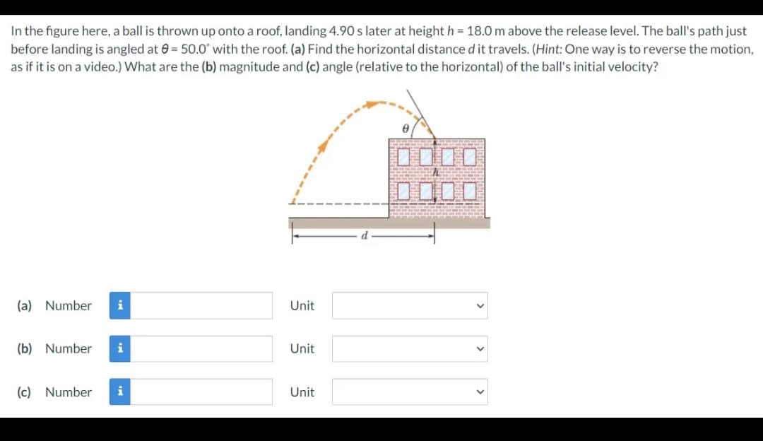In the figure here, a ball is thrown up onto a roof, landing 4.90 s later at height h = 18.0 m above the release level. The ball's path just
before landing is angled at 0 = 50.0° with the roof. (a) Find the horizontal distance d it travels. (Hint: One way is to reverse the motion,
as if it is on a video.) What are the (b) magnitude and (c) angle (relative to the horizontal) of the ball's initial velocity?
D口|口
D000
(a) Number
i
Unit
(b) Number
Unit
(c) Number
i
Unit
