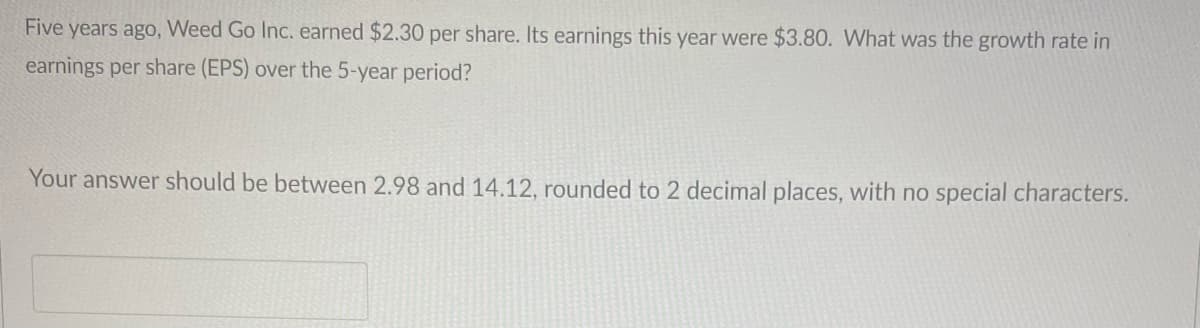 Five years ago, Weed Go Inc. earned $2.30 per share. Its earnings this year were $3.80. What was the growth rate in
earnings per share (EPS) over the 5-year period?
Your answer should be between 2.98 and 14.12, rounded to 2 decimal places, with no special characters.