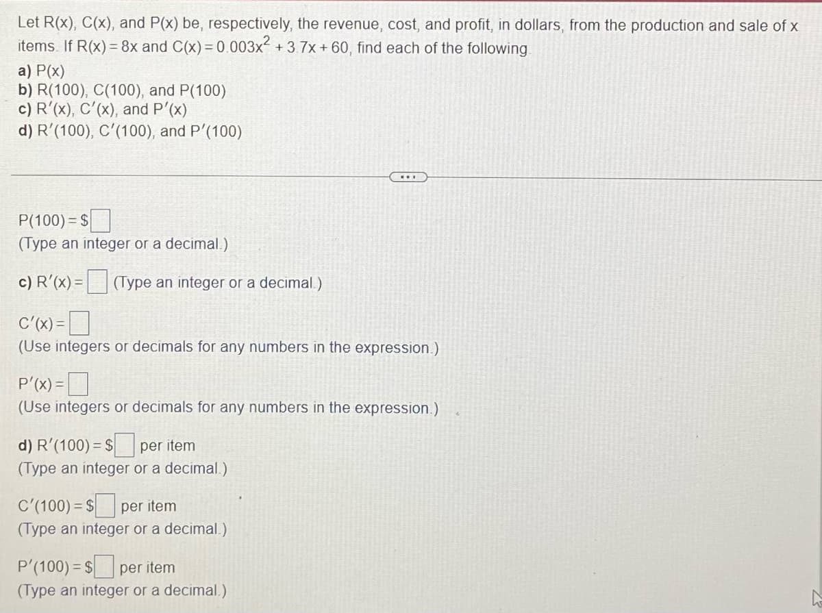 Let R(x), C(x), and P(x) be, respectively, the revenue, cost, and profit, in dollars, from the production and sale of x
items. If R(x) = 8x and C(x) = 0.003x² +3.7x + 60, find each of the following.
a) P(x)
b) R(100), C(100), and P(100)
c) R'(x), C'(x), and P'(x)
d) R'(100), C'(100), and P'(100)
P(100) = $
(Type an integer or a decimal.)
c) R'(x) = (Type an integer or a decimal.)
C'(x) =
(Use integers or decimals for any numbers in the expression.)
P'(x) =
(Use integers or decimals for any numbers in the expression.)
d) R′(100) = $ per item
(Type an integer or a decimal.)
C'(100) = $ per item
(Type an integer or a decimal.)
P'(100) = $ per item
(Type an integer or a decimal.)