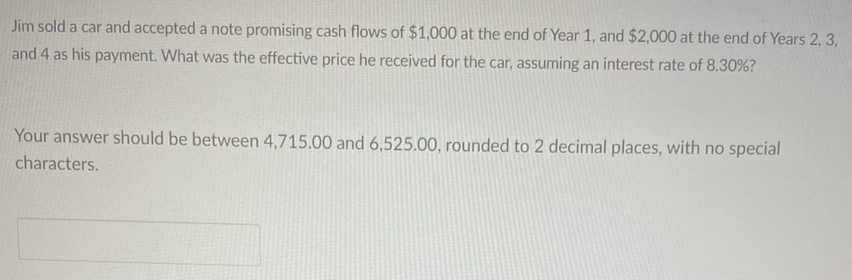 Jim sold a car and accepted a note promising cash flows of $1,000 at the end of Year 1, and $2,000 at the end of Years 2, 3,
and 4 as his payment. What was the effective price he received for the car, assuming an interest rate of 8.30%?
Your answer should be between 4,715.00 and 6,525.00, rounded to 2 decimal places, with no special
characters.