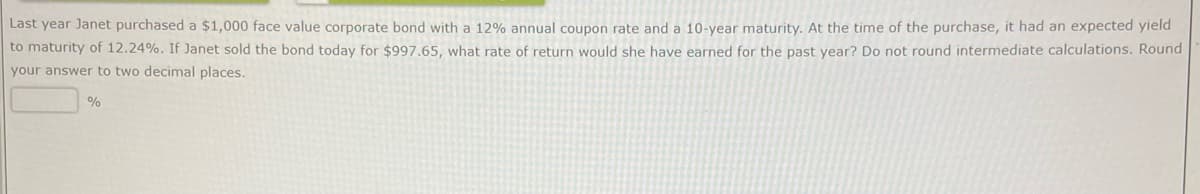 Last year Janet purchased a $1,000 face value corporate bond with a 12% annual coupon rate and a 10-year maturity. At the time of the purchase, it had an expected yield
to maturity of 12.24%. If Janet sold the bond today for $997.65, what rate of return would she have earned for the past year? Do not round intermediate calculations. Round
your answer to two decimal places.
%