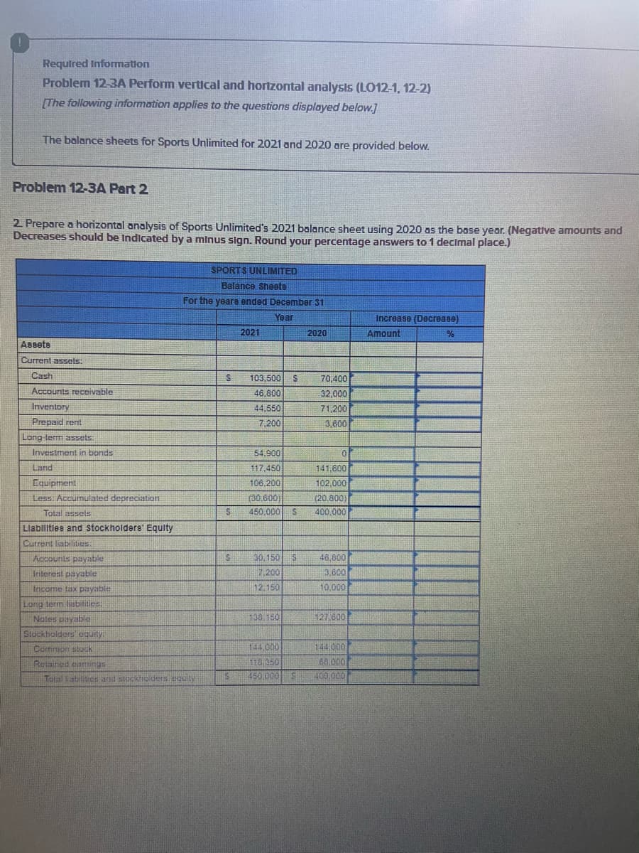 Required Infomation
Problem 12-3A Perform vertical and hortzontal analysis (LO12-1, 12-2)
[The following information applies to the questions displayed below.]
The balance sheets for Sports Unlimited for 2021 and 2020 are provided below.
Problem 12-3A Part 2
2 Prepare a horizontal analysis of Sports Unlimited's 2021 balance sheet using 2020 os the base year. (Negative amounts and
Decreases should be Indicated by a minus sign. Round your percentage answers to 1 decimal place.)
SPORTS UNLIMITED
Balance Sheeta
For the yeara ended December 31
Year
Increase (Decrease)
Amount
2021
2020
Assete
Current assels:
Cash
103,500
70,400
Accounits receivable
46,800
32,000
Inventory
44,550
71,200
Prepaid rent
7,200
3,600
Lang term assets.
Investment in bonds
54,900
Land
117,450
141,600
Equipment
106,200
102,000
Less Accumulated depreciation
(30.600)
450,000 S
(20.800)
Total assels
400,000
Llablitles and stockholdere' Equity
Current labiities.
Accounts payable
30,150
46,000
7.200
3,600
Interest payable
Income tax payable
12.150
10,000
Long term liabilities
100.150
127.600
Notes payable
Stuckhoiders equity:
144.00
000 FF
Cortirmon stock
Retained eamings
110.350
Telaiabiliuca and stockip ders eguity
400.000
