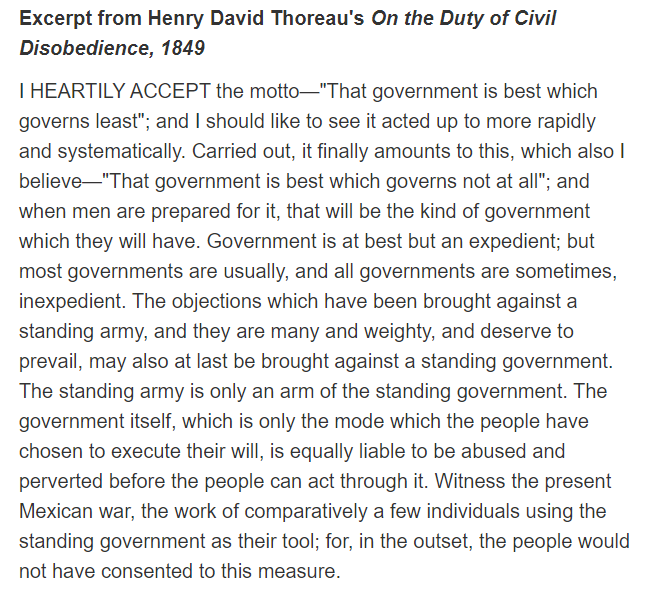 Excerpt from Henry David Thoreau's On the Duty of Civil
Disobedience, 1849
I HEARTILY ACCEPT the motto-"That government is best which
governs least"; and I should like to see it acted up to more rapidly
and systematically. Carried out, it finally amounts to this, which also I
believe-"That government is best which governs not at all"; and
when men are prepared for it, that will be the kind of government
which they will have. Government is at best but an expedient; but
most governments are usually, and all governments are sometimes,
inexpedient. The objections which have been brought against a
standing army, and they are many and weighty, and deserve to
prevail, may also at last be brought against a standing government.
The standing army is only an arm of the standing government. The
government itself, which is only the mode which the people have
chosen to execute their will, is equally liable to be abused and
perverted before the people can act through it. Witness the present
Mexican war, the work of comparatively a few individuals using the
standing government as their tool; for, in the outset, the people would
not have consented to this measure.
