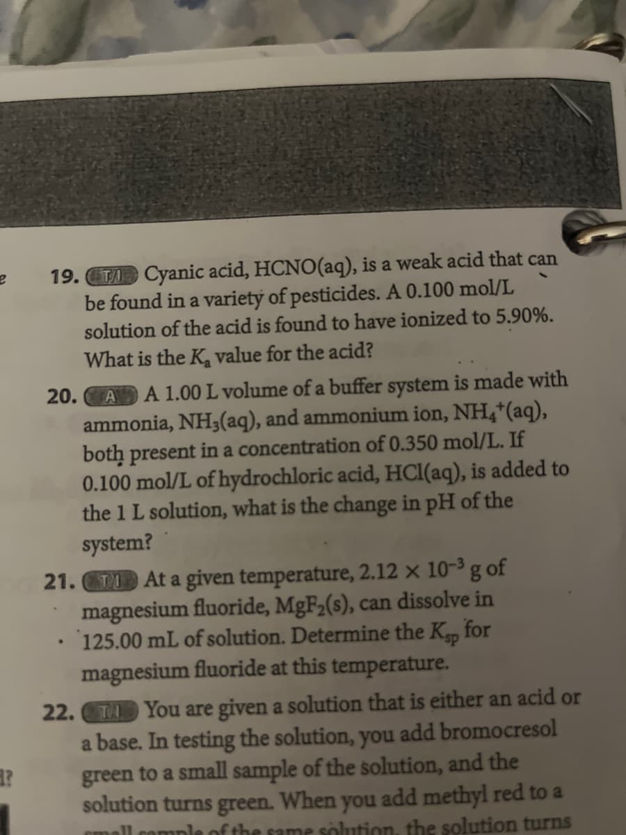 e
H?
19. TM Cyanic acid, HCNO(aq), is a weak acid that can
be found in a variety of pesticides. A 0.100 mol/L
solution of the acid is found to have ionized to 5.90%.
What is the K₂ value for the acid?
20. A A 1.00 L volume of a buffer system is made with
ammonia, NH3(aq), and ammonium ion, NH4+ (aq),
both present in a concentration of 0.350 mol/L. If
0.100 mol/L of hydrochloric acid, HCl(aq), is added to
the 1 L solution, what is the change in pH of the
system?
21. T At a given temperature, 2.12 x 10-³ g of
magnesium fluoride, MgF₂(s), can dissolve in
125.00 mL of solution. Determine the Ksp for
magnesium fluoride at this temperature.
22.
TA You are given a solution that is either an acid or
a base. In testing the solution, you add bromocresol
green to a small sample of the solution, and the
solution turns green. When you add methyl red to a
small cample of the same solution, the solution turns