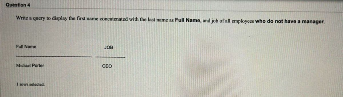 Question 4
Write a query to display the first name concatenated with the last name as Full Name, and job of all employees who do not have a manager.
Full Name
Michael Porter
1 rows selected.
JOB
CEO