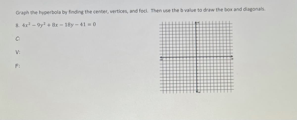 Graph the hyperbola by finding the center, vertices, and foci. Then use the b value to draw the box and diagonals.
8. 4x2 - 9y2 + 8x - 18y- 41 = 0
C:
V:
F:
