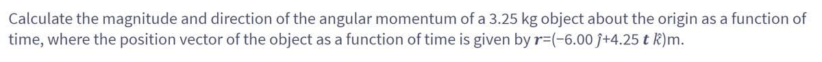 Calculate the magnitude and direction of the angular momentum of a 3.25 kg object about the origin as a function of
time, where the position vector of the object as a function of time is given by r-(-6.00 ĵ+4.25 t k)m.