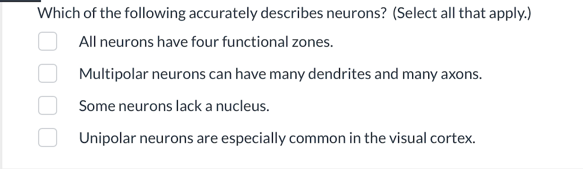 Which of the following accurately describes neurons? (Select all that apply.)
All neurons have four functional zones.
Multipolar neurons can have many dendrites and many axons.
Some neurons lack a nucleus.
Unipolar neurons are especially common in the visual cortex.