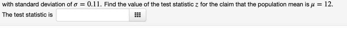 with standard deviation of o = 0.11. Find the value of the test statistic z for the claim that the population mean is μ = 12.
The test statistic is