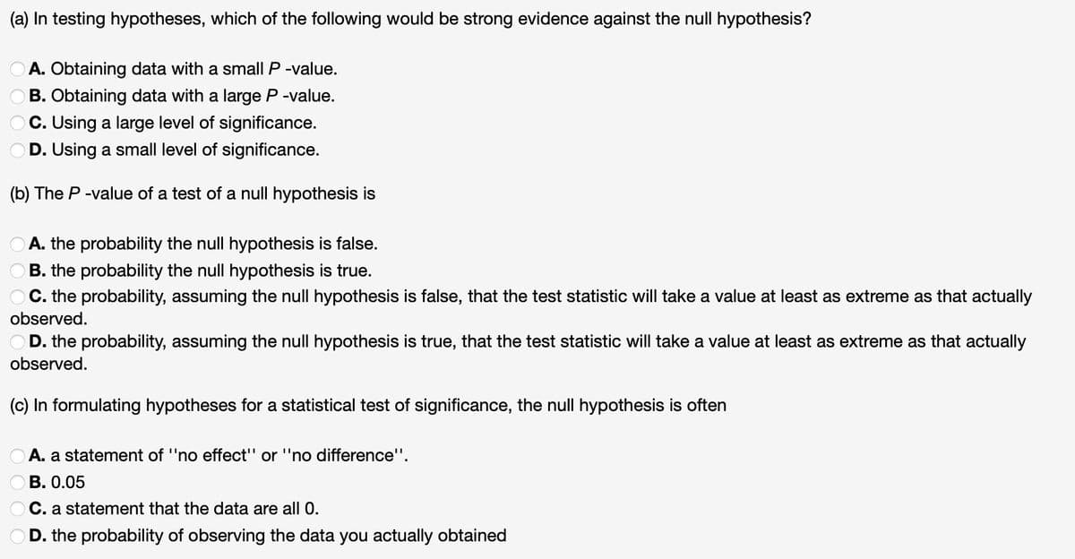 (a) In testing hypotheses, which of the following would be strong evidence against the null hypothesis?
OA. Obtaining data with a small P-value.
B. Obtaining data with a large P-value.
OC. Using a large level of significance.
D. Using a small level of significance.
(b) The P-value of a test of a null hypothesis is
A. the probability the null hypothesis is false.
B. the probability the null hypothesis is true.
C. the probability, assuming the null hypothesis is false, that the test statistic will take a value at least as extreme as that actually
observed.
OD. the probability, assuming the null hypothesis is true, that the test statistic will take a value at least as extreme as that actually
observed.
(c) In formulating hypotheses for a statistical test of significance, the null hypothesis is often
A. a statement of ''no effect" or ''no difference".
OB. 0.05
C. a statement that the data are all 0.
D. the probability of observing the data you actually obtained