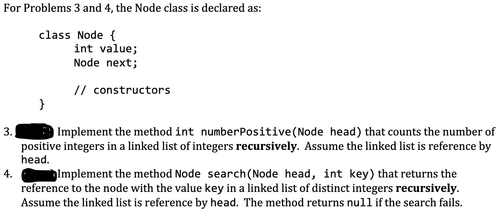 For Problems 3 and 4, the Node class is declared as:
class Node {
int value;
Node next;
// constructors
}
Implement the method int numberPositive(Node head) that counts the numbe
positive integers in a linked list of integers recursively. Assume the linked list is reference
3.
head.
Implement the method Node search (Node head, int key) that returns the
reference to the node with the value key in a linked list of distinct integers recursively.
4.
Assume the linked list is reference by head. The method returns null if the search fails.
