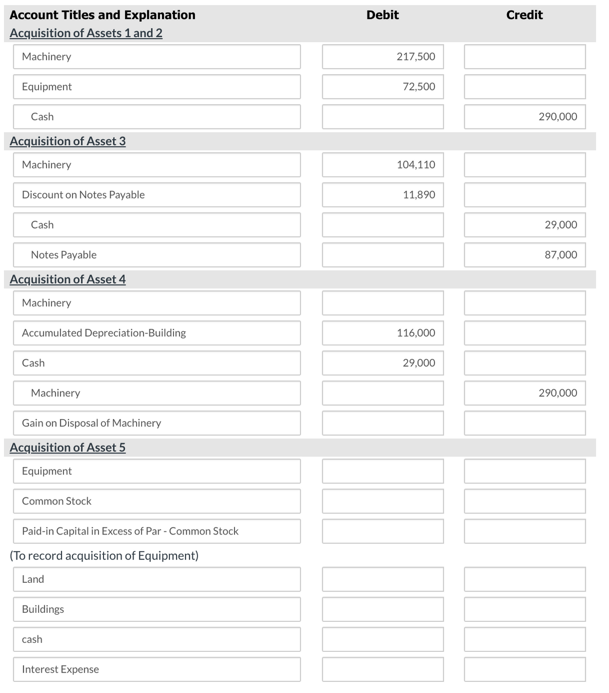 Account Titles and Explanation
Acquisition of Assets 1 and 2
Machinery
Equipment
Cash
Acquisition of Asset 3
Machinery
Debit
217,500
72,500
Credit
290,000
104,110
Discount on Notes Payable
11,890
Cash
29,000
87,000
Notes Payable
Acquisition of Asset 4
Machinery
Accumulated Depreciation-Building
Cash
Machinery
Gain on Disposal of Machinery
Acquisition of Asset 5
Equipment
Common Stock
Paid-in Capital in Excess of Par - Common Stock
(To record acquisition of Equipment)
Land
Buildings
cash
Interest Expense
116,000
29,000
290,000