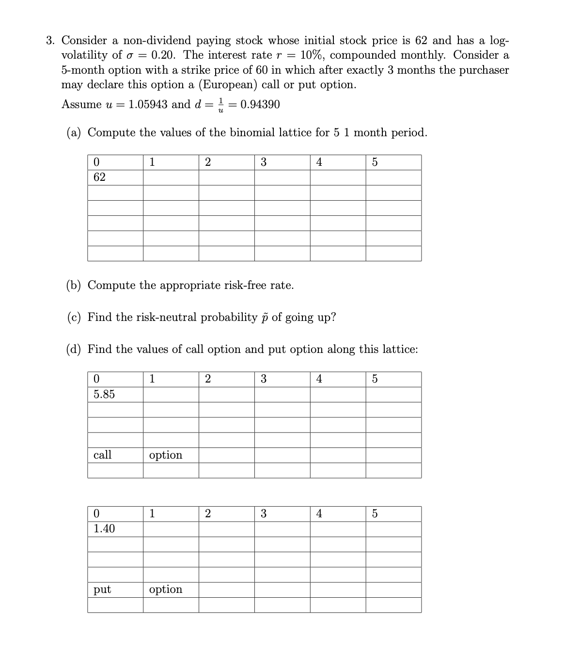 3. Consider a non-dividend paying stock whose initial stock price is 62 and has a log-
volatility of σ = 0.20. The interest rate r = 10%, compounded monthly. Consider a
5-month option with a strike price of 60 in which after exactly 3 months the purchaser
may declare this option a (European) call or put option.
Assume u = 1.05943 and d =
= 0.94390
(a) Compute the values of the binomial lattice for 5 1 month period.
0
1
2
3
4
5
62
(b) Compute the appropriate risk-free rate.
(c) Find the risk-neutral probability p of going up?
(d) Find the values of call option and put option along this lattice:
0
5.85
1
2
3
4
5
call
option
0
1
2
3
4
5
1.40
put
option