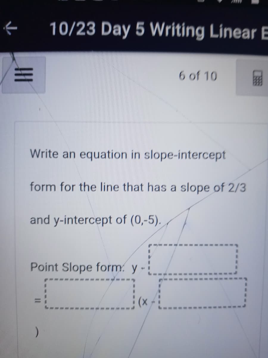 10/23 Day 5 Writing Linear E
6 of 10
Write an equation in slope-intercept
form for the line that has a slope of 2/3
and y-intercept of (0,-5).
Point Slope form. y -
